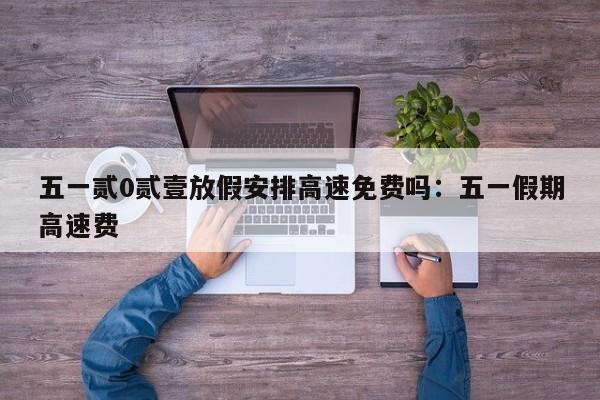 五一贰0贰壹放假安排高速免费吗：五一假期高速费