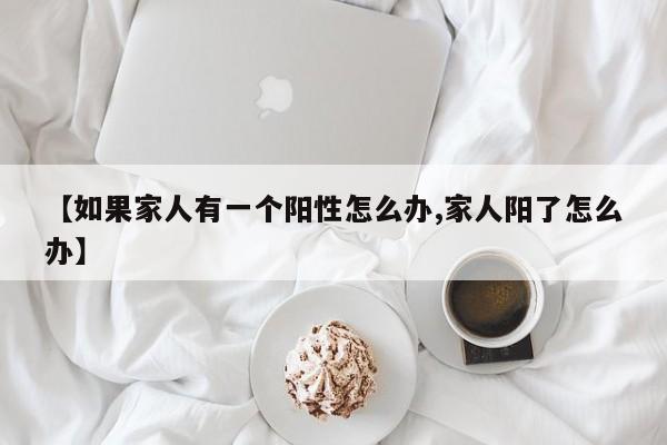 【如果家人有一个阳性怎么办,家人阳了怎么办】