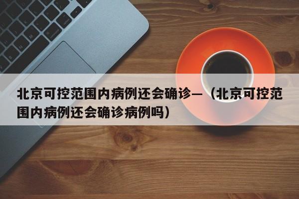 北京可控范围内病例还会确诊—（北京可控范围内病例还会确诊病例吗）