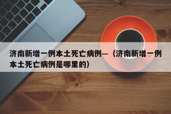 济南新增一例本土死亡病例—(济南新增一例本土死亡病例是哪里的)