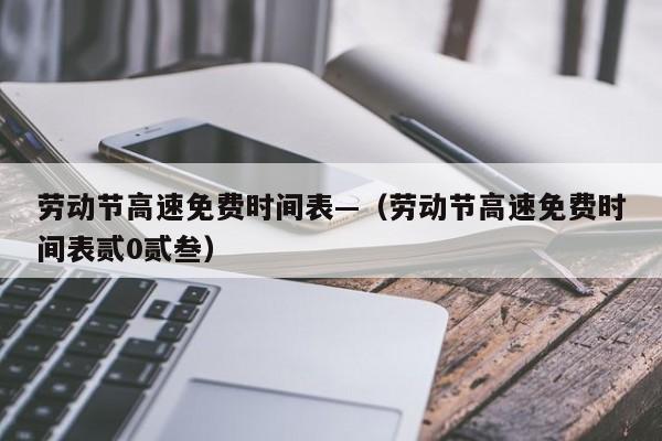 劳动节高速免费时间表—（劳动节高速免费时间表贰0贰叁）