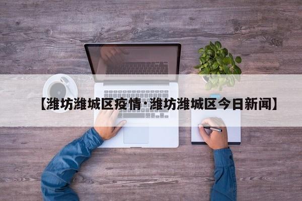 【潍坊潍城区疫情·潍坊潍城区今日新闻】