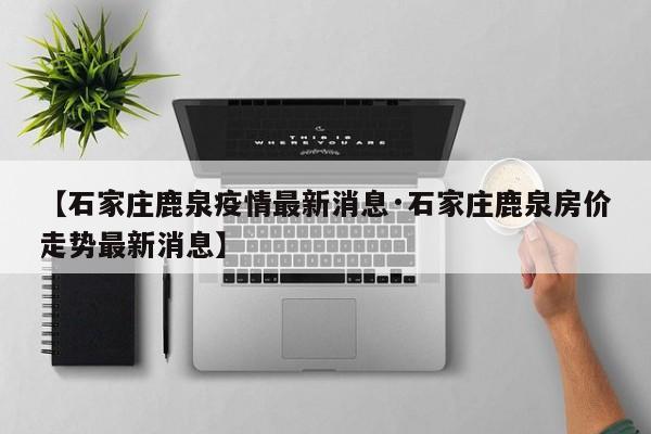 【石家庄鹿泉疫情最新消息·石家庄鹿泉房价走势最新消息】