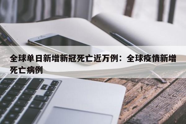 全球单日新增新冠死亡近万例：全球疫情新增死亡病例