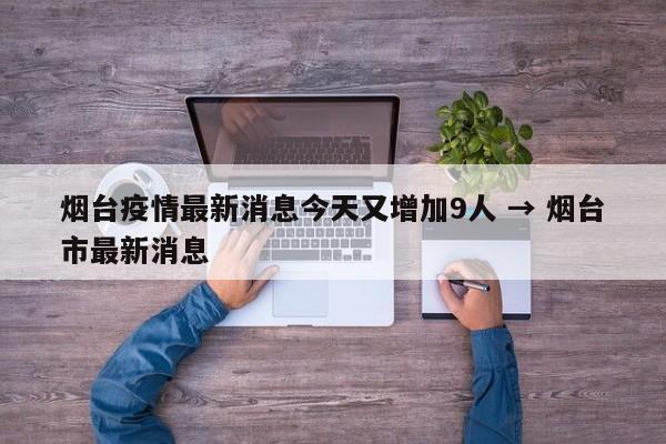 烟台疫情最新消息今天又增加9人 → 烟台市最新消息