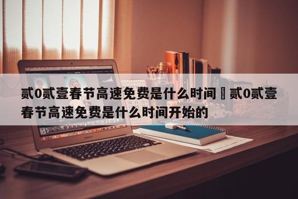 贰0贰壹春节高速免费是什么时间›贰0贰壹春节高速免费是什么时间开始的