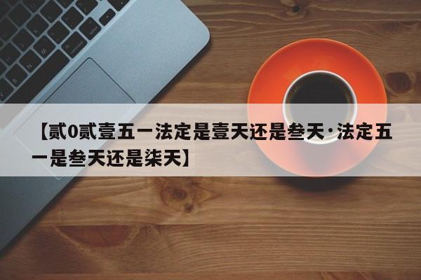 【贰0贰壹五一法定是壹天还是叁天·法定五一是叁天还是柒天】