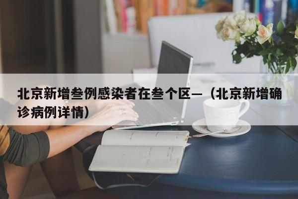 北京新增叁例感染者在叁个区—(北京新增确诊病例详情)