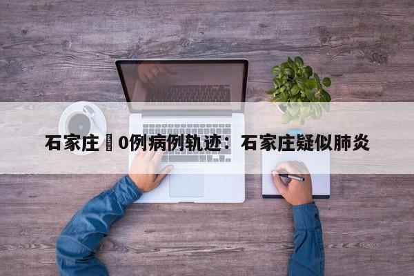 石家庄無0例病例轨迹：石家庄疑似肺炎