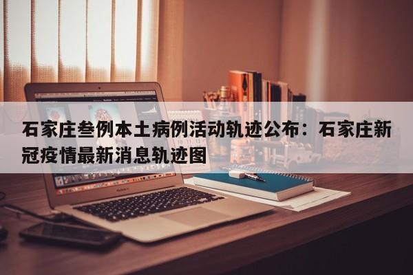 石家庄叁例本土病例活动轨迹公布：石家庄新冠疫情最新消息轨迹图