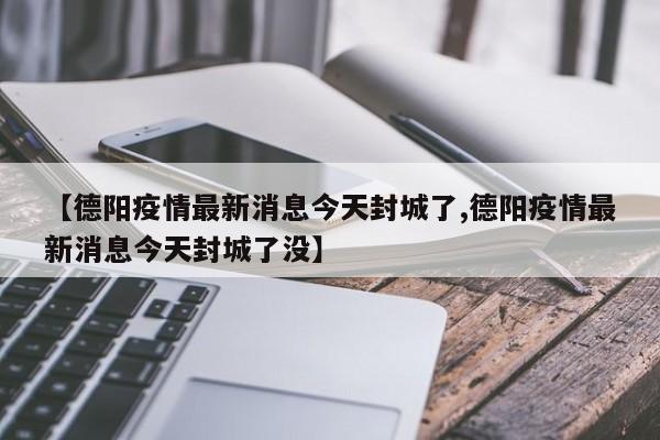 【德阳疫情最新消息今天封城了,德阳疫情最新消息今天封城了没】