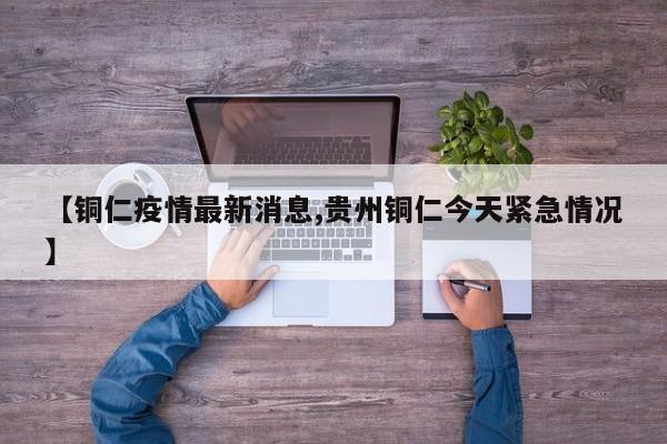 【铜仁疫情最新消息,贵州铜仁今天紧急情况】