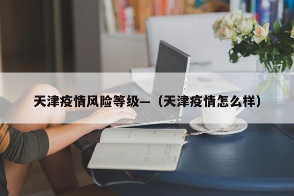 天津疫情风险等级—（天津疫情怎么样）