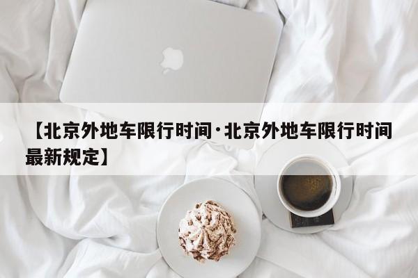 【北京外地车限行时间·北京外地车限行时间最新规定】