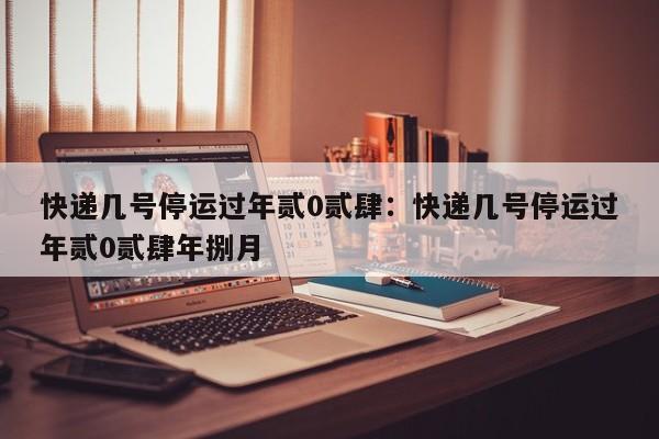 快递几号停运过年贰0贰肆：快递几号停运过年贰0贰肆年捌月