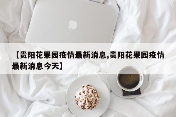【贵阳花果园疫情最新消息,贵阳花果园疫情最新消息今天】