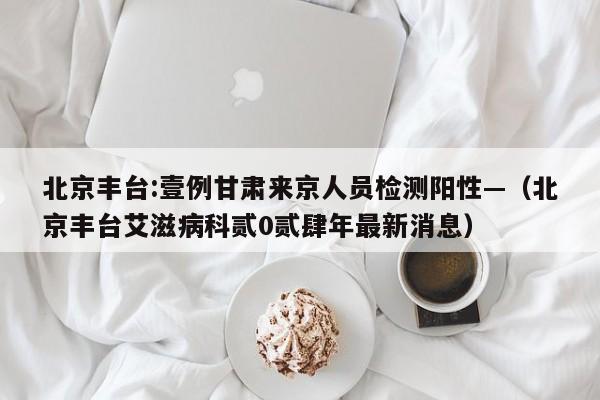 北京丰台:壹例甘肃来京人员检测阳性—（北京丰台艾滋病科贰0贰肆年最新消息）