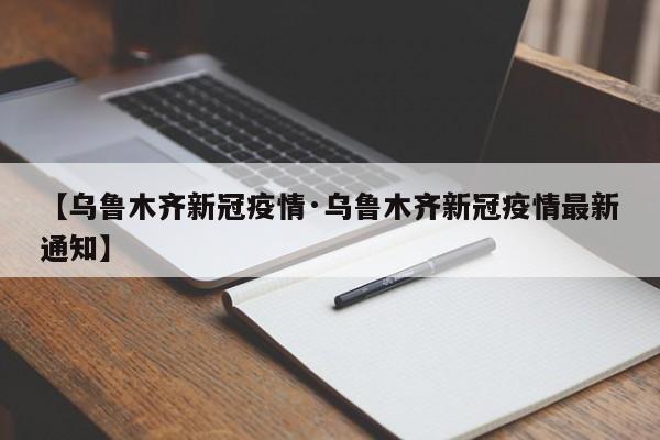 【乌鲁木齐新冠疫情·乌鲁木齐新冠疫情最新通知】