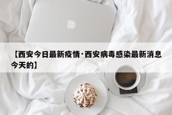 【西安今日最新疫情·西安病毒感染最新消息今天的】