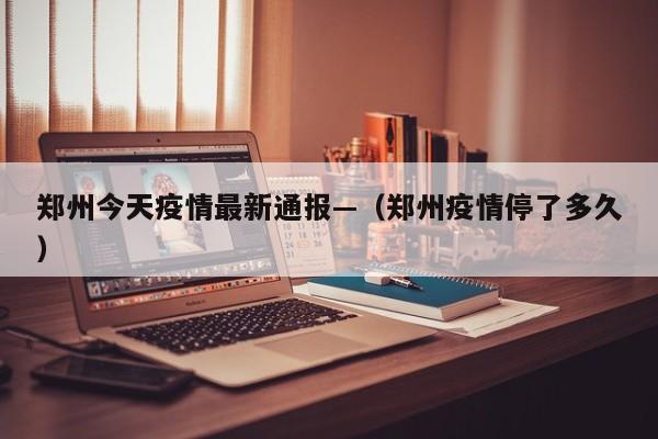 郑州今天疫情最新通报—（郑州疫情停了多久）