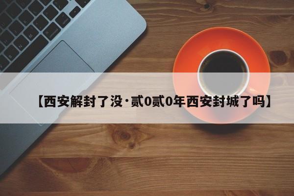 【西安解封了没·贰0贰0年西安封城了吗】