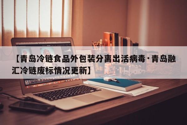 【青岛冷链食品外包装分离出活病毒·青岛融汇冷链废标情况更新】