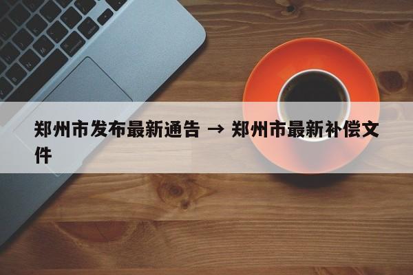 郑州市发布最新通告 → 郑州市最新补偿文件