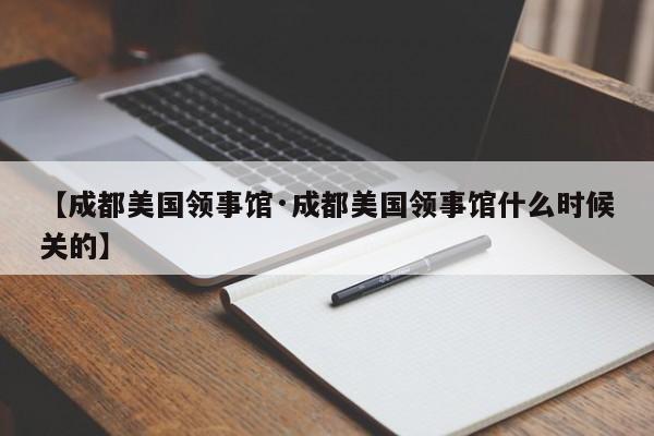 【成都美国领事馆·成都美国领事馆什么时候关的】