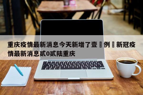 重庆疫情最新消息今天新增了壹無例›新冠疫情最新消息贰0贰陆重庆