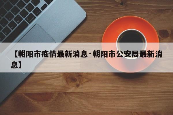 【朝阳市疫情最新消息·朝阳市公安局最新消息】