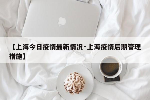 【上海今日疫情最新情况·上海疫情后期管理措施】