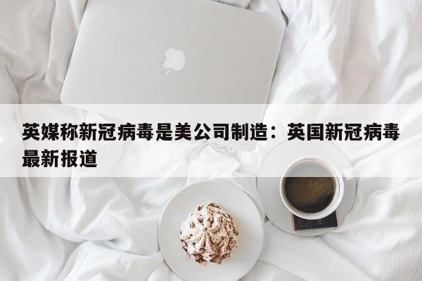 英媒称新冠病毒是美公司制造:英国新冠病毒最新报道