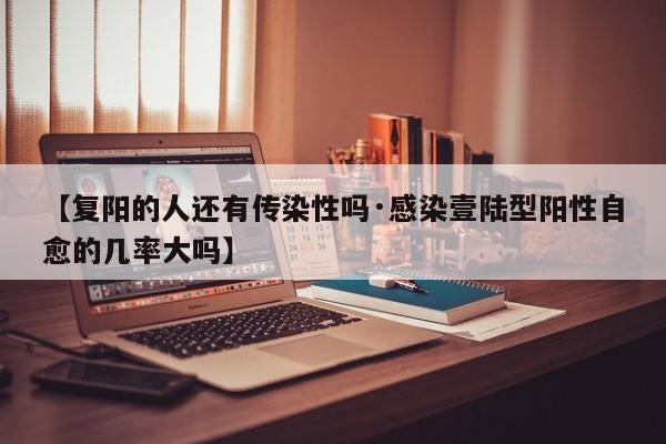 【复阳的人还有传染性吗·感染壹陆型阳性自愈的几率大吗】