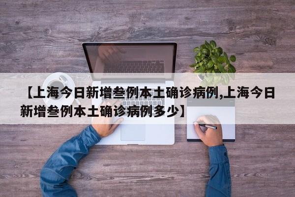 【上海今日新增叁例本土确诊病例,上海今日新增叁例本土确诊病例多少】