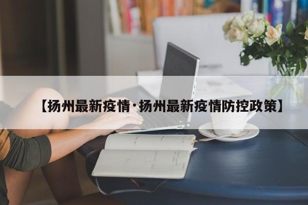 【扬州最新疫情·扬州最新疫情防控政策】
