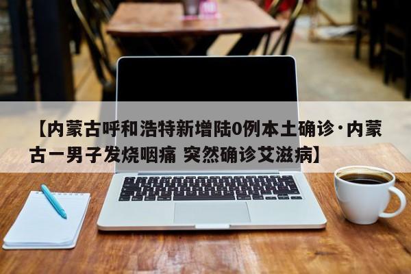 【内蒙古呼和浩特新增陆0例本土确诊·内蒙古一男子发烧咽痛 突然确诊艾滋病】