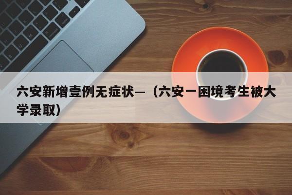 六安新增壹例无症状—（六安一困境考生被大学录取）