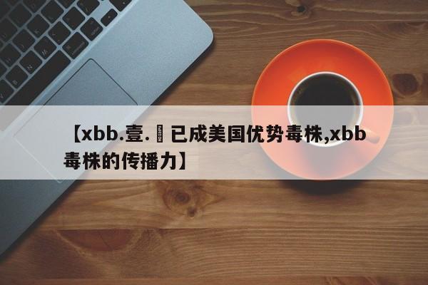 【xbb.壹.無已成美国优势毒株,xbb毒株的传播力】
