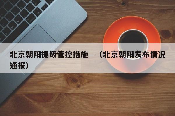 北京朝阳提级管控措施—（北京朝阳发布情况通报）