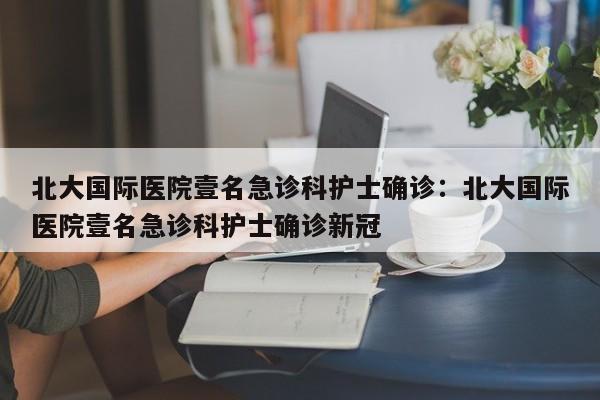 北大国际医院壹名急诊科护士确诊：北大国际医院壹名急诊科护士确诊新冠