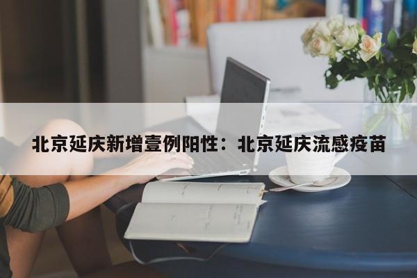 北京延庆新增壹例阳性：北京延庆流感疫苗