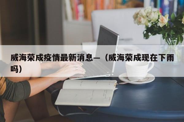 威海荣成疫情最新消息—（威海荣成现在下雨吗）