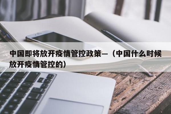 中国即将放开疫情管控政策—（中国什么时候放开疫情管控的）