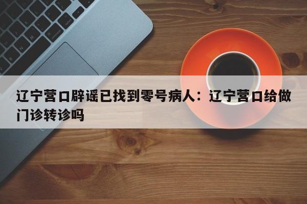 辽宁营口辟谣已找到零号病人：辽宁营口给做门诊转诊吗