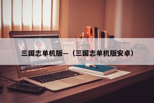 三国志单机版—（三国志单机版安卓）