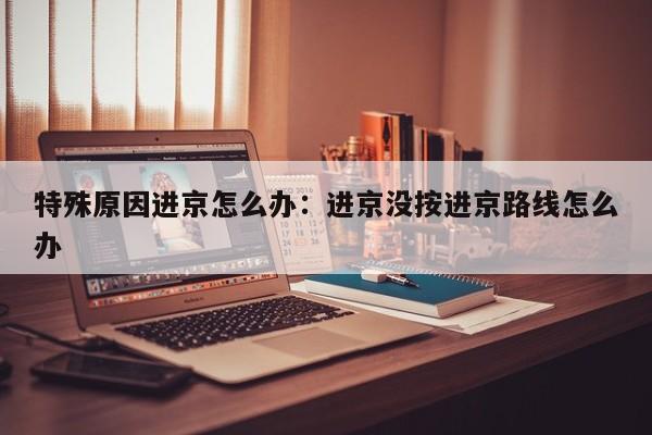 特殊原因进京怎么办：进京没按进京路线怎么办