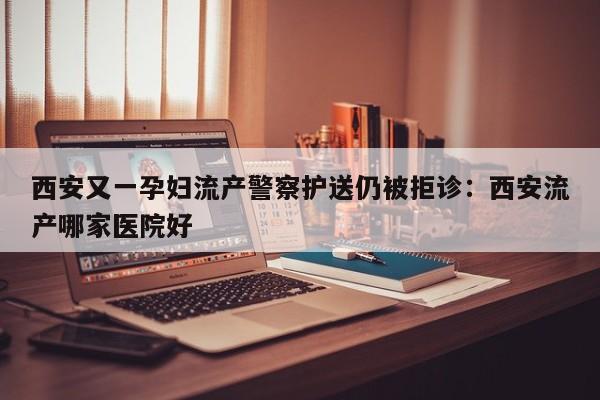 西安又一孕妇流产警察护送仍被拒诊：西安流产哪家医院好