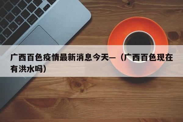 广西百色疫情最新消息今天—（广西百色现在有洪水吗）