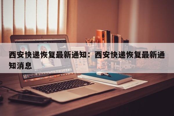 西安快递恢复最新通知:西安快递恢复最新通知消息