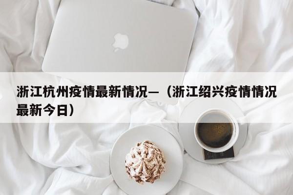 浙江杭州疫情最新情况—(浙江绍兴疫情情况最新今日)